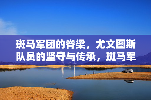斑马军团的脊梁，尤文图斯队员的坚守与传承，斑马军团的脊梁，坚守与传承的不朽力量