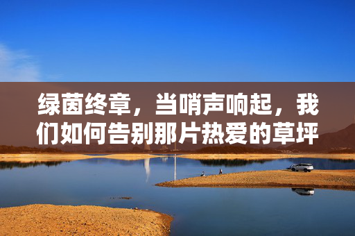 绿茵终章，当哨声响起，我们如何告别那片热爱的草坪？绿茵终章，哨声为热爱落幕