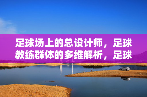 足球场上的总设计师，足球教练群体的多维解析，足球教练，球场总设计师的多维透视