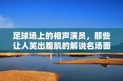 足球场上的相声演员，那些让人笑出腹肌的解说名场面，足球场上的相声演员，笑出腹肌的解说名场面