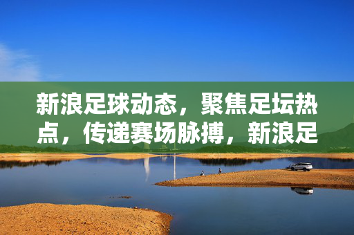 新浪足球动态，聚焦足坛热点，传递赛场脉搏，新浪足球动态，聚焦热点，传递赛场脉搏