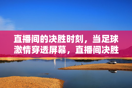 直播间的决胜时刻，当足球激情穿透屏幕，直播间决胜时刻，足球激情穿透屏幕