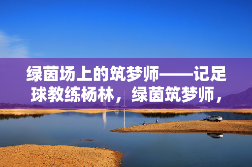 绿茵场上的筑梦师——记足球教练杨林，绿茵筑梦师，足球教练杨林