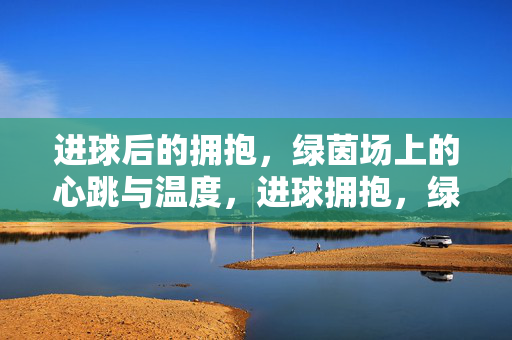 进球后的拥抱，绿茵场上的心跳与温度，进球拥抱，绿茵场心跳温度