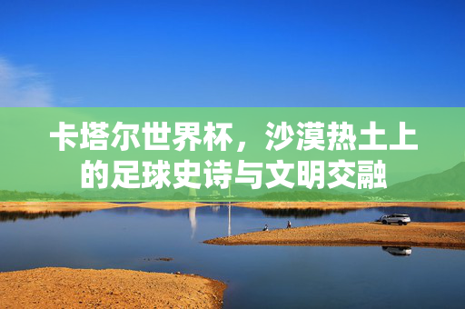 卡塔尔世界杯，沙漠热土上的足球史诗与文明交融