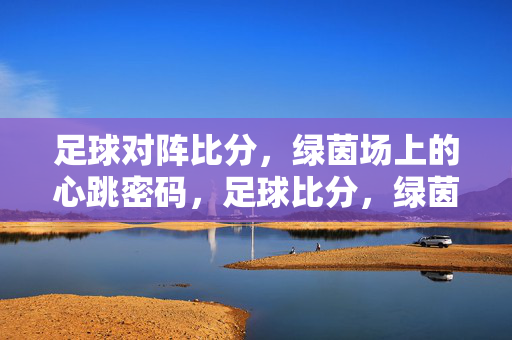 足球对阵比分，绿茵场上的心跳密码，足球比分，绿茵场上的心跳密码
