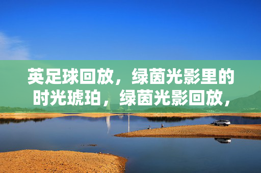 英足球回放，绿茵光影里的时光琥珀，绿茵光影回放，足球时光琥珀