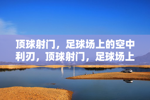 顶球射门，足球场上的空中利刃，顶球射门，足球场上的空中利刃