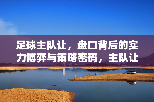 足球主队让，盘口背后的实力博弈与策略密码，主队让盘背后的实力博弈与策略密码