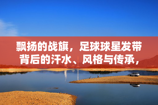 飘扬的战旗，足球球星发带背后的汗水、风格与传承，发带为旗，足球星球的汗水、风格与传承