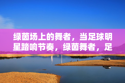 绿茵场上的舞者，当足球明星踏响节奏，绿茵舞者，足球明星的足尖节奏