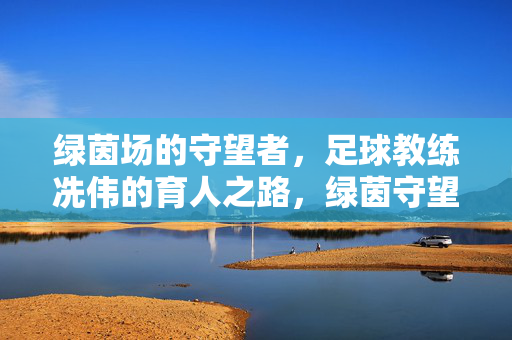 绿茵场的守望者,足球教练冼伟的育人之路,绿茵守望者,足球教练冼伟的育人之路