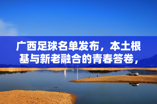 广西足球名单发布，本土根基与新老融合的青春答卷，广西足球名单，本土根基新老融合，青春答卷
