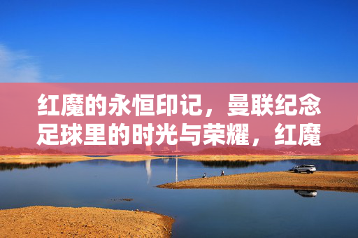 红魔的永恒印记，曼联纪念足球里的时光与荣耀，红魔永恒印记，曼联纪念足球里的时光与荣耀