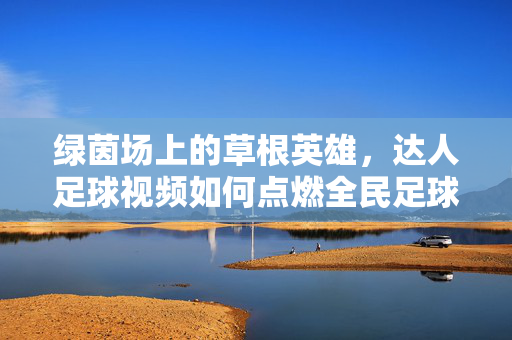 绿茵场上的草根英雄，达人足球视频如何点燃全民足球热情？