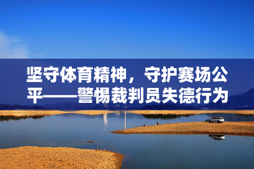 坚守体育精神，守护赛场公平——警惕裁判员失德行为的危害，裁判员失德，体育精神与赛场公平的致命威胁