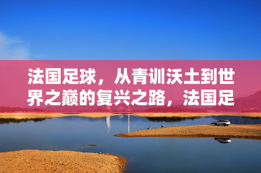 法国足球,从青训沃土到世界之巅的复兴之路,法国足球,青训沃土铸就世界之巅复兴路