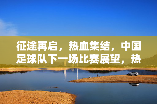 征途再启,热血集结,中国足球队下一场比赛展望,热血集结启新征,中国足球队下一战展望