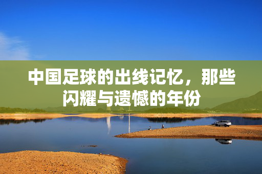 中国足球的出线记忆，那些闪耀与遗憾的年份