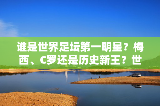 谁是世界足坛第一明星？梅西、C罗还是历史新王？世界足坛第一明星，梅西、C罗还是历史新王？