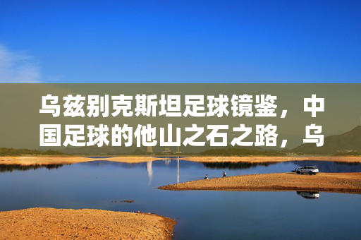 乌兹别克斯坦足球镜鉴，中国足球的他山之石之路，乌兹别克斯坦足球镜鉴，中国足球的他山之石