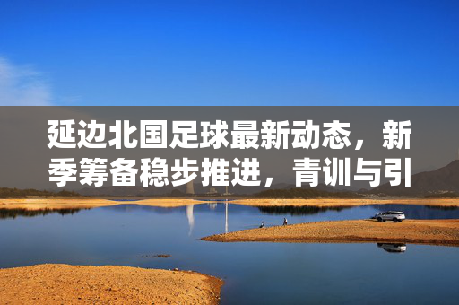 延边北国足球最新动态，新季筹备稳步推进，青训与引援双线发力，延边北国足球新季筹备稳步推进 青训引援双线发力