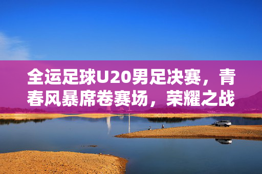全运足球U20男足决赛，青春风暴席卷赛场，荣耀之战铸就梦想，青春风暴铸就全运U20男足荣耀