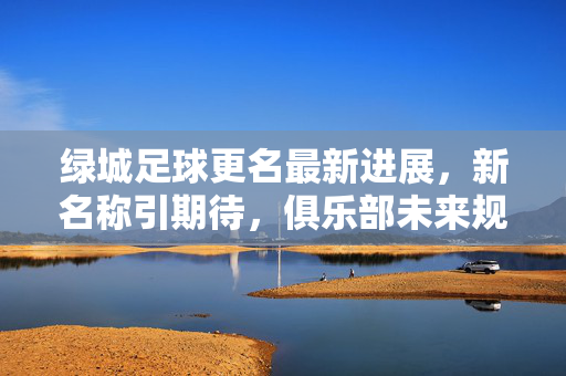绿城足球更名最新进展,新名称引期待,俱乐部未来规划受关注,绿城足球更名新进展引期待 未来规划受关注