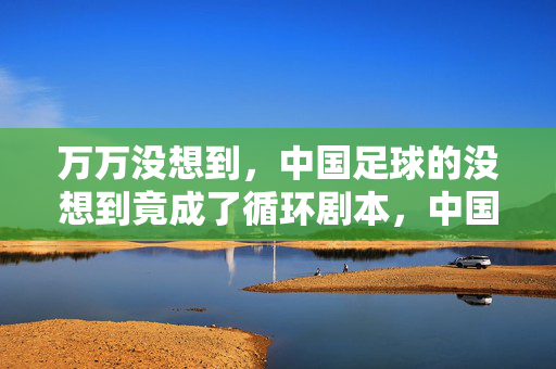 万万没想到，中国足球的没想到竟成了循环剧本，中国足球的循环没想到剧本