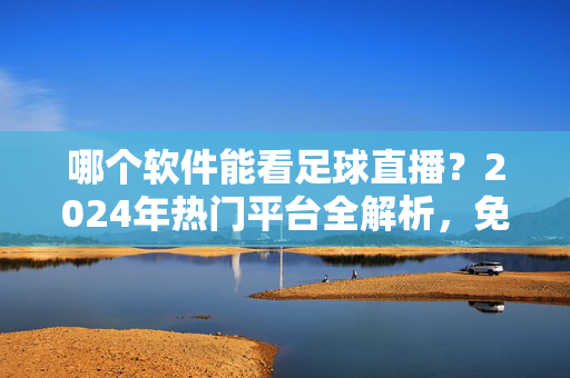 哪个软件能看足球直播？2024年热门平台全解析，免费/付费选择指南