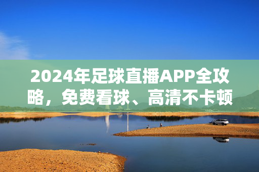 2024年足球直播APP全攻略，免费看球、高清不卡顿，手机/电视都能用！2024足球直播APP全攻略，免费高清看球，手机电视都能用