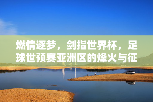 燃情逐梦，剑指世界杯，足球世预赛亚洲区的烽火与征程