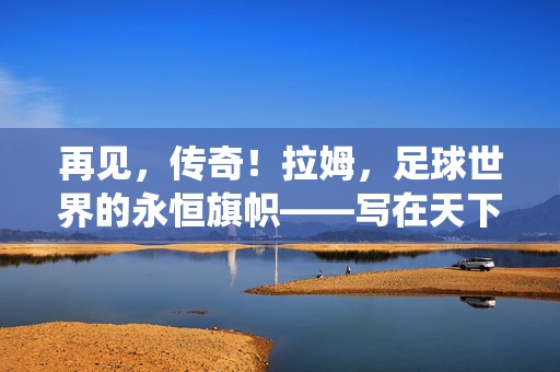 再见，传奇！拉姆，足球世界的永恒旗帜——写在天下足球见证的退役时刻，拉姆，足球世界的永恒旗帜，天下足球见证的退役时刻