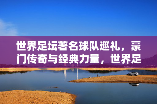 世界足坛著名球队巡礼，豪门传奇与经典力量，世界足坛豪门传奇巡礼，经典力量