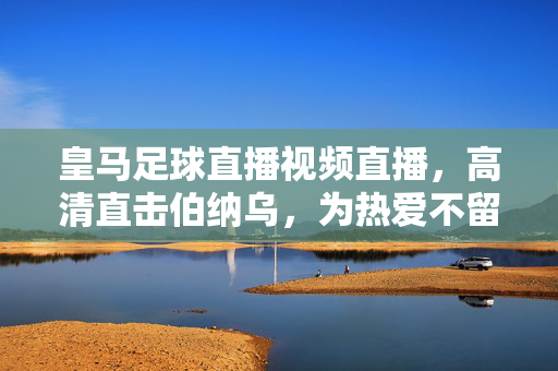 皇马足球直播视频直播，高清直击伯纳乌，为热爱不留遗憾！皇马伯纳乌高清直播，为热爱不留遗憾！