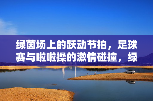 绿茵场上的跃动节拍，足球赛与啦啦操的激情碰撞，绿茵跃动，足球赛与啦啦操的节拍碰撞