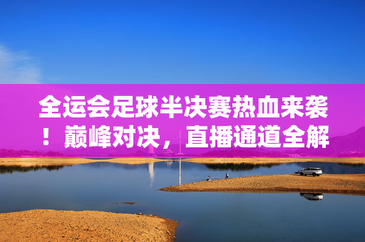 全运会足球半决赛热血来袭！巅峰对决，直播通道全解析，全运会足球半决赛热血巅峰对决，直播通道全解析
