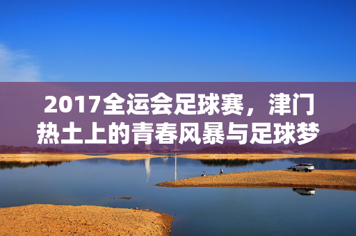 2017全运会足球赛，津门热土上的青春风暴与足球梦想，2017全运会足球赛，津门热土上的青春风暴与足球梦想