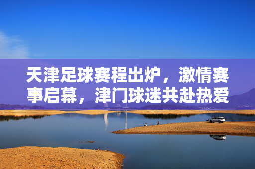 天津足球赛程出炉，激情赛事启幕，津门球迷共赴热爱之约