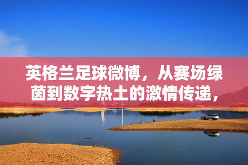 英格兰足球微博，从赛场绿茵到数字热土的激情传递，英格兰足球微博，从赛场绿茵到数字热土的激情传递