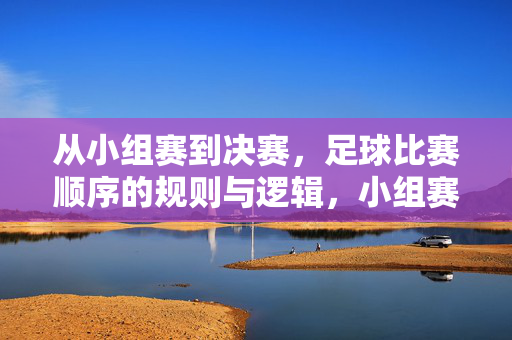 从小组赛到决赛，足球比赛顺序的规则与逻辑，小组赛至决赛，足球赛制规则与晋级逻辑