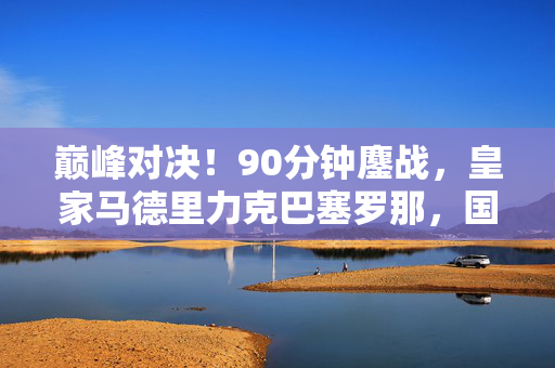 巅峰对决！90分钟鏖战，皇家马德里力克巴塞罗那，国家德比燃爆全场，巅峰对决！国家德比皇马90分钟鏖战力克巴萨