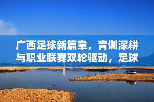 广西足球新篇章,青训深耕与职业联赛双轮驱动,足球梦想正扎根八桂大地,青训联赛双轮驱动,广西足球梦想扎根八桂