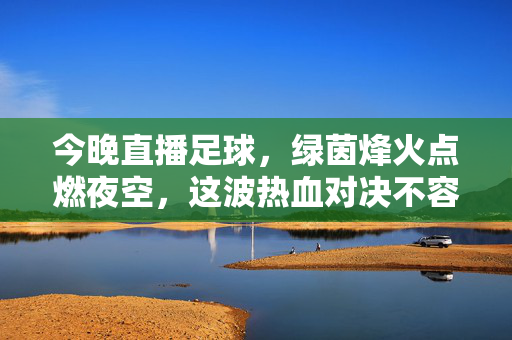 今晚直播足球，绿茵烽火点燃夜空，这波热血对决不容错过！今晚直播足球，绿茵烽火点燃夜空，热血对决不容错过！