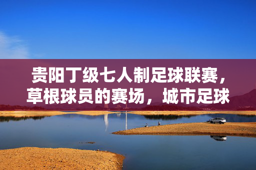 贵阳丁级七人制足球联赛,草根球员的赛场,城市足球的温度,草根的温度,贵阳丁级七人制足球联赛