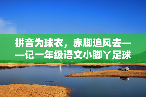 拼音为球衣,赤脚追风去——记一年级语文小脚丫足球队的绿茵梦,一年级语文小脚丫,赤脚追风绿茵梦