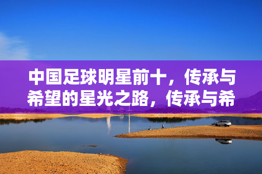 中国足球明星前十，传承与希望的星光之路，传承与希望，中国足球明星前十的星光之路