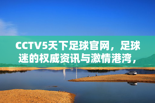 CCTV5天下足球官网，足球迷的权威资讯与激情港湾，CCTV5天下足球官网，足球迷的权威资讯与激情港湾