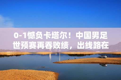 0-1憾负卡塔尔！中国男足世预赛再吞败绩，出线路在何方？中国男足世预赛0-1憾负卡塔尔再吞败绩 出线路在何方？
