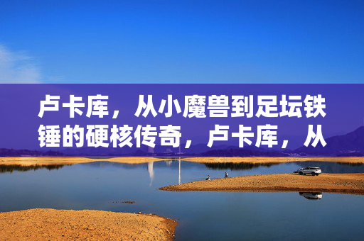 卢卡库，从小魔兽到足坛铁锤的硬核传奇，卢卡库，从小魔兽到足坛铁锤的硬核传奇